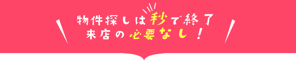 物件探しは秒で終了、来店の必要なし！