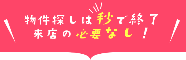 物件探しは秒で終了、来店の必要なし！